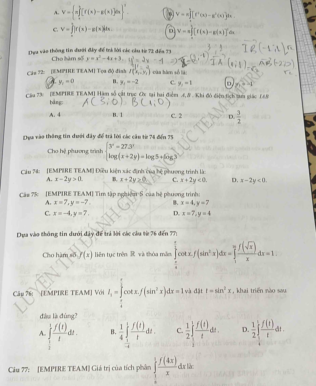 A. V=(π ∈tlimits _a)^b[f(x)-g(x)]dx ^2. V=π ∈tlimits [f^2(x)-g^2(x)]dx.
C. V=∈tlimits^b|f(x)-g(x)|dx. V=π ∈tlimits _0^(h[f(x)-g(x)]^2)dx
D.
Dựa vào thông tin dưới đây để trả lời các câu từ 72 đến 73
Cho hàm số y=x^2-4x+3
Câu 72: [EMPIRE TEAM] Tọa độ đinh I(x_1,y_1) của hàm số là:
A y_1=0
B. y_1=-2 C. y_1=1 D y_1=-1
Câu 73: [EMPIRE TEAM] Hàm số cất trục Ox tại hai điểm A, B . Khi đó diện tích tam giác IAB
bằng:
A. 4 B. 1 C. 2
D.  3/2 
Dựa vào thông tin dưới đây để trả lời các câu từ 74 đến 75
Cho hệ phương trình beginarrayl 3^x=27.3^y log (x+2y)=log 5+log 3endarray.
Câu 74: [EMPIRE TEAM] Điều kiện xác định của hệ phương trình là:
A. x-2y>0. B. x+2y>0. C. x+2y<0. D. x-2y<0.
Câu 75: [EMPIRE TEAM] Tìm tập nghiệm S của hệ phương trình:
A. x=7,y=-7. B. x=4,y=7
C. x=-4,y=7. D. x=7,y=4
Dựa vào thông tin dưới đây để trả lời các câu từ 76 đến 77:
Cho hàm số f(x) liên tục trên R và thỏa mãn ∈tlimits _ π /4 ^ π /2 cot x.f(sin^2x)dx=∈tlimits _1^((16)frac f(sqrt(x)))xdx=1.
Câu 76: [EMPIRE TEAM] Với I_1=∈tlimits _ π /4 ^ π /2 cot xf(sin^2x)dx=1, và đặt t=sin^2x , khai triển nào sau
đâu là đúng?
A. ∈tlimits _ 1/2 ^1 f(t)/t dt.  1/4 ∈tlimits _(-4)^1 f(t)/t dt. C.  1/2 ∈t _ 1/2 ^1 f(t)/t dt. D.  1/2 ∈t _1^(1frac f(t))tdt.
B.
 1/4 
Câu 77: [EMPIRE TEAM] Giá trị của tích phân ∈tlimits _ 1/8 ^1 f(4x)/x dx18