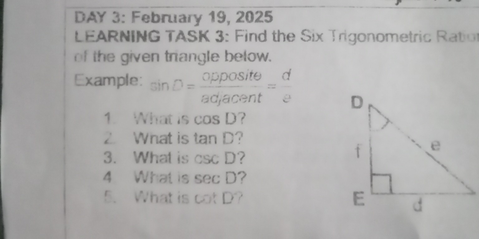 DAY 3: February 19, 2025 
LEARNING TASK 3: Find the Six Trigonometric Ration 
of the given triangle below. 
Example: sin D= opposite/adjacent = d/e 
1. What is cos D ? 
2. What is tan D ? 
3. What is csc D ? 
4 What is sec D ? 
5. What is cot D° a