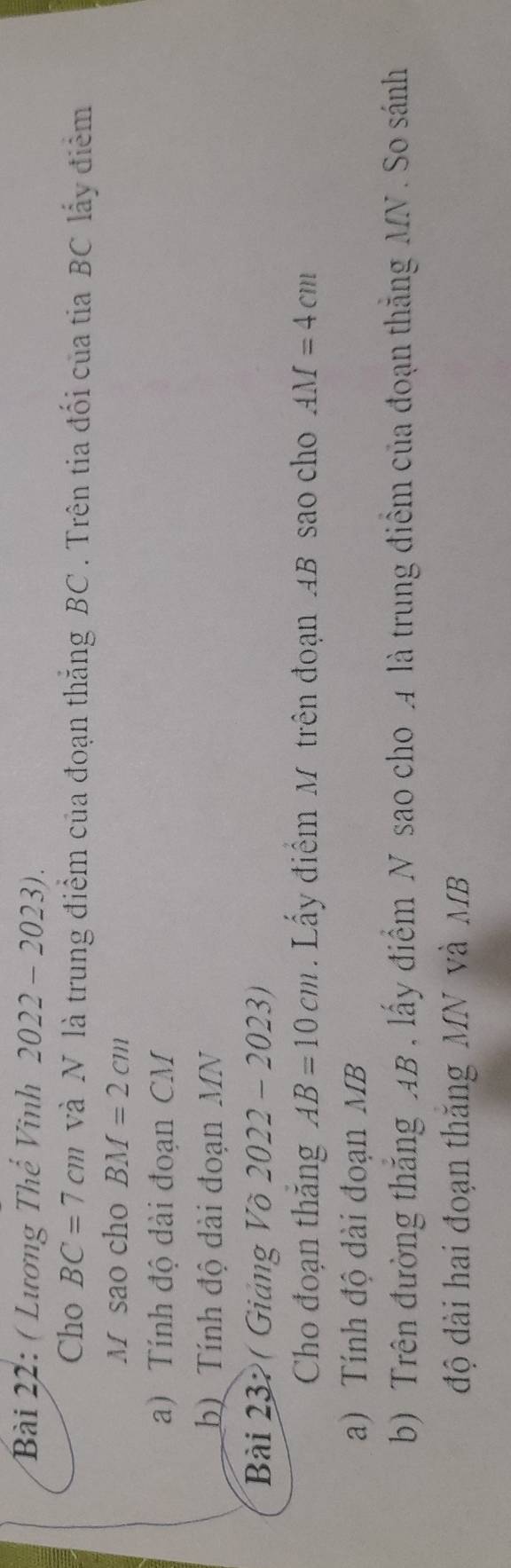 ( Lương Thể Vinh 2022 - 2023). 
Cho BC=7cm và N là trung điểm của đoạn thắng BC. Trên tia đối của tia BC lấy điểm 
M sao cho BM=2cm
a) Tính độ đài đoạn CM
b) Tính độ dài đoạn MN
Bài 232 ( Giảng Võ 2022-2023) 
Cho đoạn thăng AB=10cm Lấy điểm M trên đoạn 4B sao cho AM=4cm
a) Tính độ dài đoạn MB
b) Trên đường thắng AB , lấy điểm N sao cho 4 là trung điểm của đoạn thắng MN. So sánh 
độ dài hai đoạn thăng MN và MB