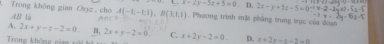 C. x-2y-5z+5=0 D. 2x-y+5z-5=0. Trong không gian Oxyz , cho A(-1;-1;1), B(3;1;1). Phương trình mặt phăng trung trực của đoạn
AB là
A. 2x+y-z-2=0. B. 2x+y-2=0. C. x+2y-2=0. D. x+2y-z-2=0
Trong không gian xớih