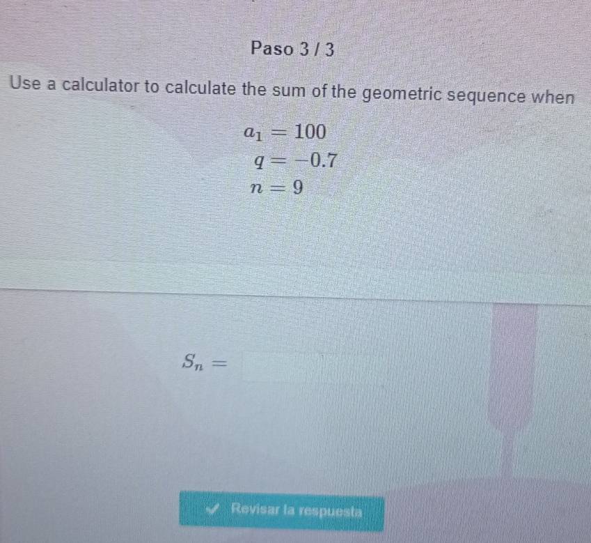 Paso 3 / 3 
Use a calculator to calculate the sum of the geometric sequence when
a_1=100
q=-0.7
n=9
S_n=□
Revisar la respuesta