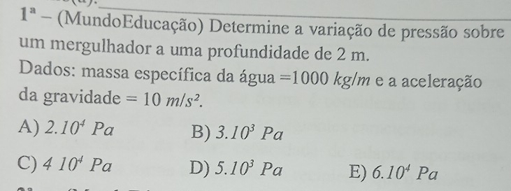 1^a - (MundoEducação) Determine a variação de pressão sobre
um mergulhador a uma profundidade de 2 m.
Dados: massa específica da água =1000kg/m e a aceleração
da gravidade =10m/s^2.
A) 2.10^4Pa 3.10^3Pa
B)
C) 410^4Pa D) 5.10^3Pa E) 6.10^4Pa