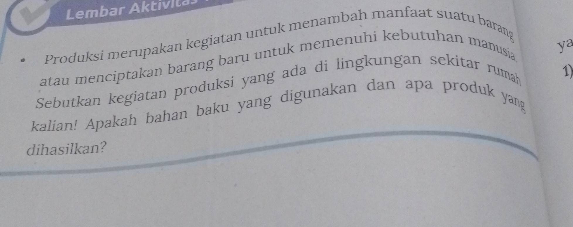 Lembar Aktivita 
Produksi merupakan kegiatan untuk menambah manfaat suatu barang 
atau menciptakan barang baru untuk memenuhi kebutuhan manusia 
ya 
Sebutkan kegiatan produksi yang ada di lingkungan sekitar rumah 
1) 
kalian! Apakah bahan baku yang digunakan dan apa produk yang 
dihasilkan?