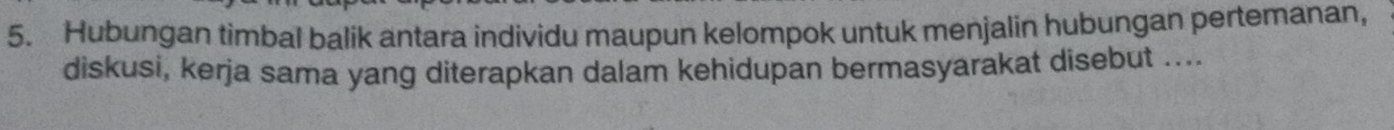 Hubungan timbal balik antara individu maupun kelompok untuk menjalin hubungan pertemanan, 
diskusi, kerja sama yang diterapkan dalam kehidupan bermasyarakat disebut ....