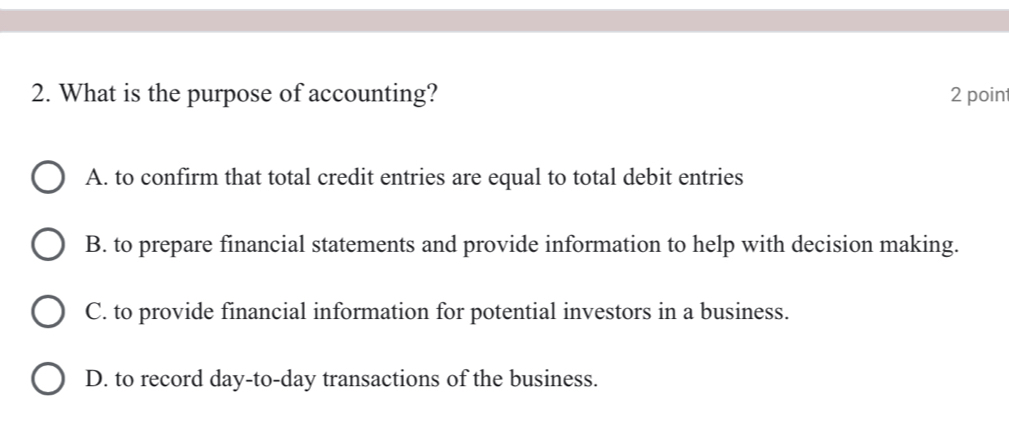 What is the purpose of accounting? 2 poin
A. to confirm that total credit entries are equal to total debit entries
B. to prepare financial statements and provide information to help with decision making.
C. to provide financial information for potential investors in a business.
D. to record day-to-day transactions of the business.