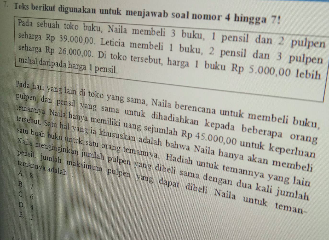 Teks berikut digunakan untuk menjawab soal nomor 4 hingga 7!
Pada sebuah toko buku, Naila membeli 3 buku, 1 pensil dan 2 pulpen
seharga Rp 39.000,00. Leticia membeli 1 buku, 2 pensil dan 3 pulpen
seharga Rp 26.000,00. Di toko tersebut, harga 1 buku Rp 5.000,00 lebih
mahal daripada harga 1 pensil.
Pada hari yang lain di toko yang sama, Naila berencana untuk membeli buku,
pulpen dan pensil yang sama untuk dihadiahkan kepada beberapa orang 
temannya. Naila hanya memiliki uang sejumlah Rp 45.000,00 untuk keperluan
tersebut. Satu hal yang ia khususkan adalah bahwa Naila hanya akan membeli
satu buah buku untuk satu orang temannya. Hadiah untuk temannya yang lain
Naila menginginkan jumlah pulpen yang dibeli sama dengan dua kali jumlah
temannya adalah .
A. 8
pensil: jumlah maksimum pulpen yang dapat dibeli Naila untuk teman
B. 7
C. 6
D. 4
E. 2