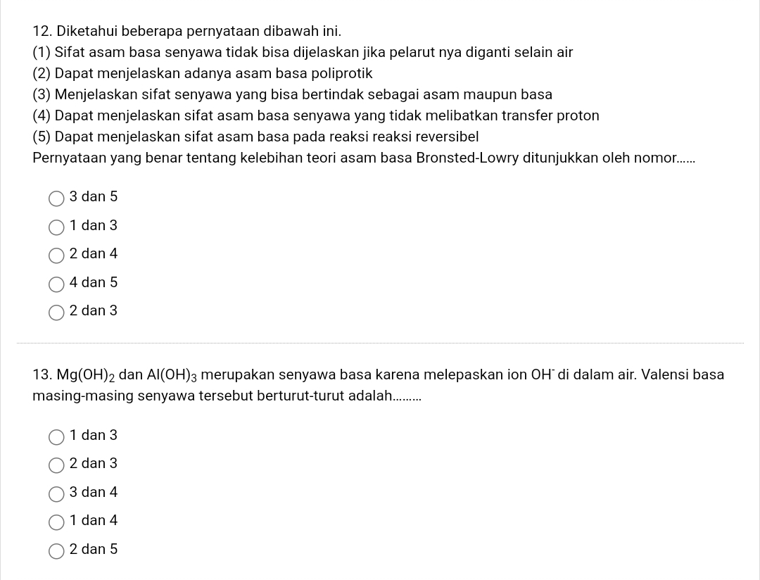 Diketahui beberapa pernyataan dibawah ini.
(1) Sifat asam basa senyawa tidak bisa dijelaskan jika pelarut nya diganti selain air
(2) Dapat menjelaskan adanya asam basa poliprotik
(3) Menjelaskan sifat senyawa yang bisa bertindak sebagai asam maupun basa
(4) Dapat menjelaskan sifat asam basa senyawa yang tidak melibatkan transfer proton
(5) Dapat menjelaskan sifat asam basa pada reaksi reaksi reversibel
Pernyataan yang benar tentang kelebihan teori asam basa Bronsted-Lowry ditunjukkan oleh nomor......
3 dan 5
1 dan 3
2 dan 4
4 dan 5
2 dan 3
13. Mg(OH)_2 dan Al(OH)_3 merupakan senyawa basa karena melepaskan ion OH¯ di dalam air. Valensi basa
masing-masing senyawa tersebut berturut-turut adalah..........
1 dan 3
2 dan 3
3 dan 4
1 dan 4
2 dan 5