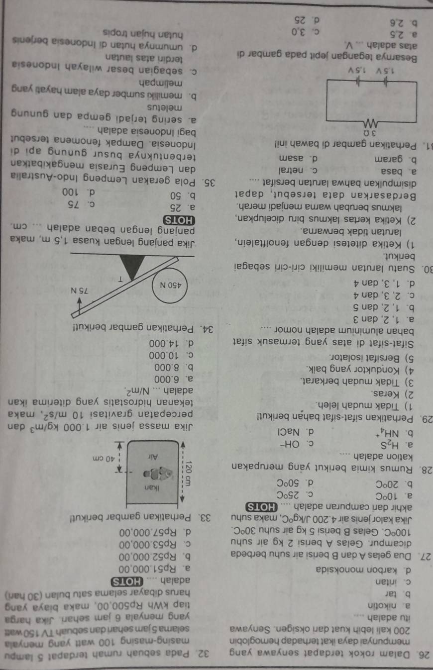 Dalam rokok terdapat senyawa yang 32. Pada sebuah rumah terdapat 5 lampu
mempunyai daya ikat terhadap hemoglobin masing-masing 100 watt yang menyala
200 kali lebih kuat dari oksigen. Senyawa selama 5 jam sehari dan sebuah TV 150 watt
itu adalah .... yang menyala 6 jam sehari. Jika harga
a. nikotin tiap kWh Rp500,00, maka biaya yang
b tar harus dibayar selama satu bulan (30 hari)
c. iritan adalah .... HOTS
d karbon monoksida a. Rp51.000,00
27. Dua gelas A dan B berisi air suhu berbeda b. Rp52.000,00
dicampur. Gelas A berisi 2 kg air suhu c. Rp53.000,00
100°C. Gelas B berisi 5 kg air suhu 30^oC. d、 Rp57.000,00
Jika kalor jenis air 4.200J/kg^0C , maka suhu 33. Perhatikan gambar berikut!
akhir dari campuran adalah .... HOTS
a. 10°C 25°C
C.
b. 20^oC d. 50°C Ikan
28. Rumus kimia berikut yang merupakan :
kation adalah .... Air 40 cm
a. H_2S c、OH-
b. NH_4^(+ d. NaCl
Jika massa jenis air 1.000kg/m^3) dan
29. Perhatikan sifat-sifat bahan berikut! percepatan gravitasi 10m/s^2 , maka
1) Tidak mudah leleh. tekanan hidrostatis yang diterima ikan 
2) Keras. adalah ... N/m^2.
3) Tidak mudah berkarat. a. 6.000
4) Konduktor yang baik. b. 8.000
5) Bersifat isolator. c. 10.000
Sifat-sifat di atas yang termasuk sifat d. 14.000
bahan aluminium adalah nomor .... 34. Perhatikan gambar berikut!
a. 1, 2, dan 3
b. 1, 2, dan 5
c. 2, 3, dan 4 75 N
d. 1, 3, dan 4 450 N
T
30. Suatu larutan memiliki ciri-ciri sebagai
berikut
1) Ketika ditetesi dengan fenolftalein, Jika panjang lengan kuasa 1,5 m, maka
larutan tidak berwarna. panjang lengan beban adalah ... cm.
2) Ketika kertas lakmus biru dicelupkan, HOTS
lakmus berubah warna menjadi merah. a. 25 c. 75
Berdasarkan data tersebut, dapat b. 50 d. 100
disimpulkan bahwa larutan bersifat .... 35. Pola gerakan Lempeng Indo-Australia
a. basa c. netral dan Lempeng Eurasia mengakibatkan
b. garam d asam
terbentuknya busur gunung api di
1. Perhatikan gambar di bawah ini!
Indonesia. Dampak fenomena tersebut
bagi Indonesia adalah ....
a. sering terjadi gempa dan gunung
meletus
b. memiliki sumber daya alam hayati yang
melimpah
c. sebagian besar wilayah Indonesia
terdiri atas lautan
Besarnya tegangan jepit pada gambar di d. umumnya hutan di Indonesia berjenis
atas adalah ... V. hutan hujan tropis
a 2,5 c. 3,0
b. 2,6 d. 25