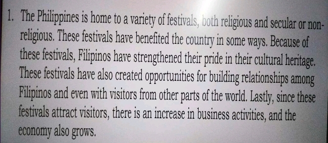 The Philippines is home to a variety of festivals, both religious and secular or non- 
religious. These festivals have benefited the country in some ways. Because of 
these festivals, Filipinos have strengthened their pride in their cultural heritage. 
These festivals have also created opportunities for building relationships among 
Filipinos and even with visitors from other parts of the world. Lastly, since these 
festivals attract visitors, there is an increase in business activities, and the 
economy also grows.