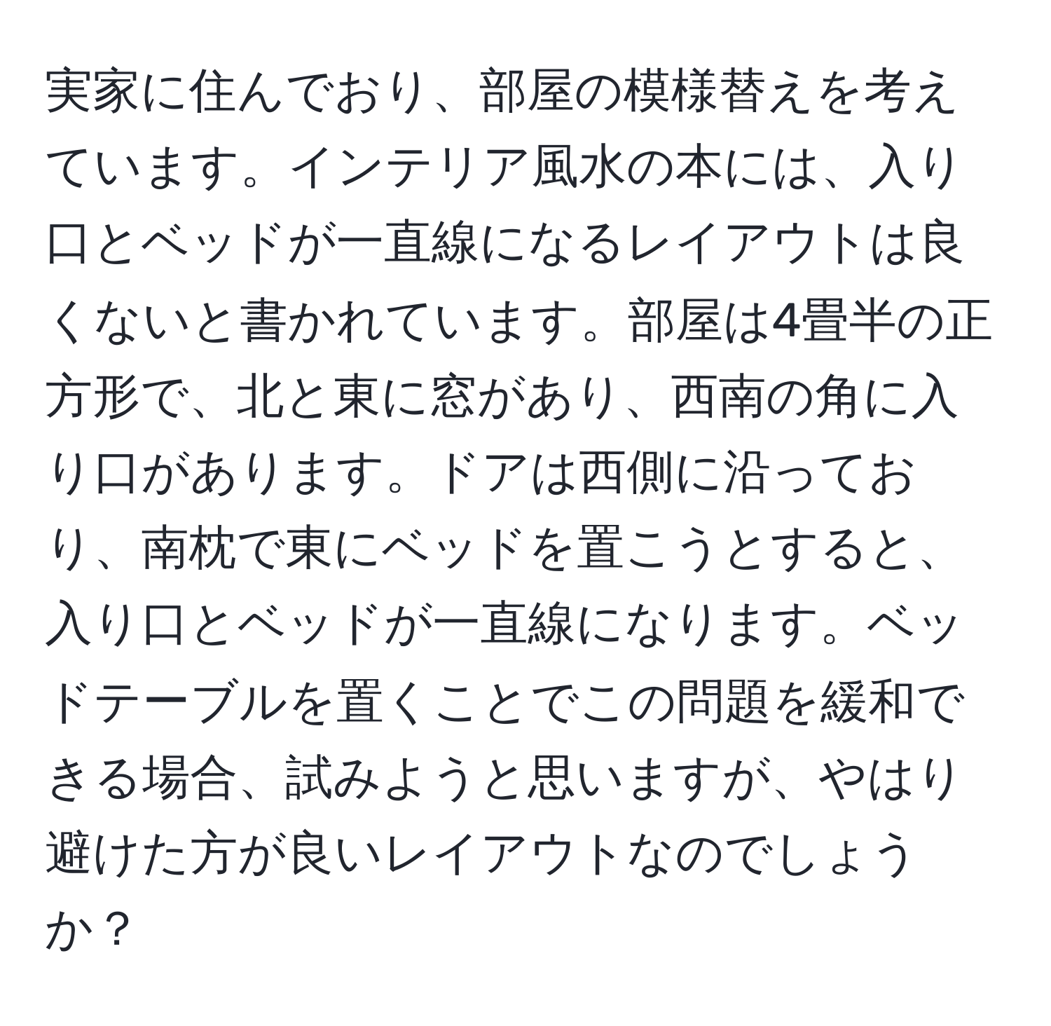 実家に住んでおり、部屋の模様替えを考えています。インテリア風水の本には、入り口とベッドが一直線になるレイアウトは良くないと書かれています。部屋は4畳半の正方形で、北と東に窓があり、西南の角に入り口があります。ドアは西側に沿っており、南枕で東にベッドを置こうとすると、入り口とベッドが一直線になります。ベッドテーブルを置くことでこの問題を緩和できる場合、試みようと思いますが、やはり避けた方が良いレイアウトなのでしょうか？