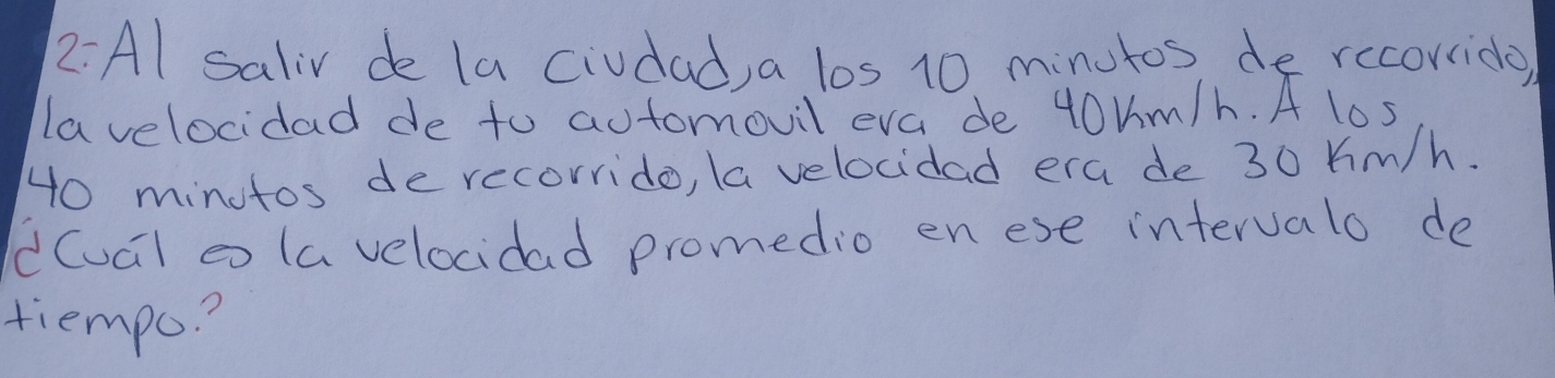 2:Al saliv de la civdad, a los 10 minutos de rccorrido) 
lavelocidad de to automovil eva de 40Um/h. A los
40 minutos de recorrido, la velocidad era de 30 Km/h. 
d(ual a (a velocidad promedio en ese intervalo de 
tiempo?