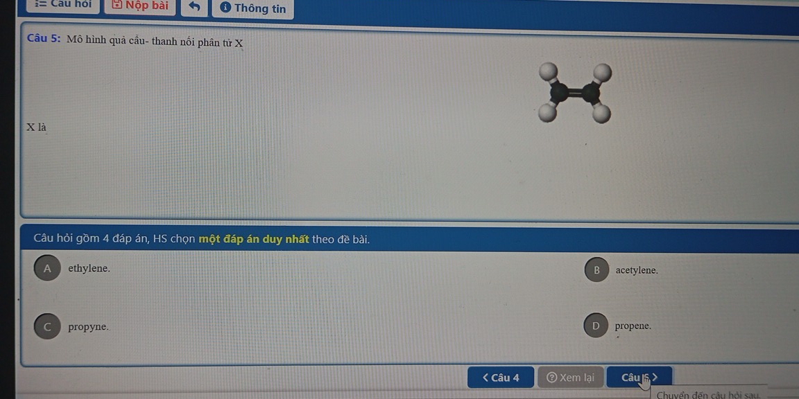 i= Câu hỏi * Nộp bài Thông tin
Câu 5: Mô hình quả cầu- thanh nối phân tử X
X là
Câu hỏi gồm 4 đáp án, HS chọn một đáp án duy nhất theo đề bài.
A ethylene. B acetylene.
a propyne. propene.
< Câu 4 ③ Xem lại Câu l >
Chuvển đến câu hỏi sau