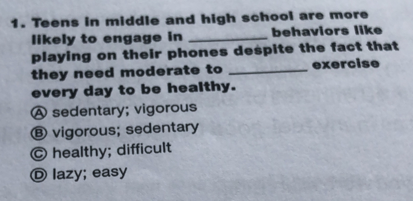 Teens in middle and high school are more
likely to engage in _behaviors like
playing on their phones despite the fact that
they need moderate to _exercise
every day to be healthy.
A sedentary; vigorous
Ⓑ vigorous; sedentary
Ⓒ healthy; difficult
Ⓓ lazy; easy