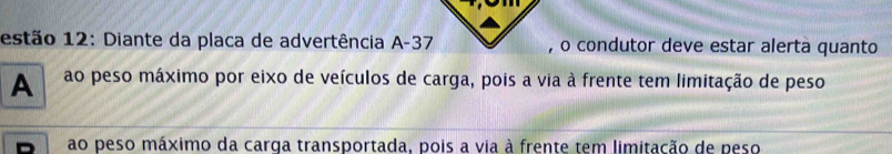 estão 12: Diante da placa de advertência A -37 , o condutor deve estar alerta quanto 
A ao peso máximo por eixo de veículos de carga, pois a via à frente tem limitação de peso 
ao peso máximo da carga transportada, pois a via à frente tem limitação de peso