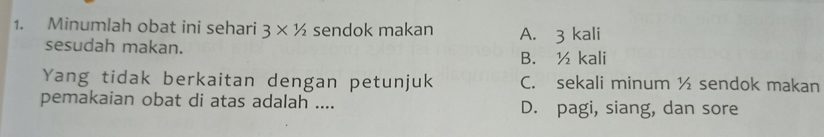 Minumlah obat ini sehari 3* 1/2 sendok makan
A. 3 kali
sesudah makan.
B. ½ kali
Yang tidak berkaitan dengan petunjuk C. sekali minum ½ sendok makan
pemakaian obat di atas adalah ....
D. pagi, siang, dan sore