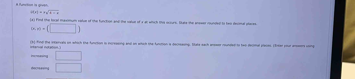 A function is given.
U(x)=xsqrt(4-x)
(a) Find the local maximum value of the function and the value of x at which this occurs. State the answer rounded to two decimal places.
(x,y)=(□ )
(b) Find the intervals on which the function is increasing and on which the function is decreasing. State each answer rounded to two decimal places. (Enter your answers using 
interval notation.) 
increasing □ 
decreasing □