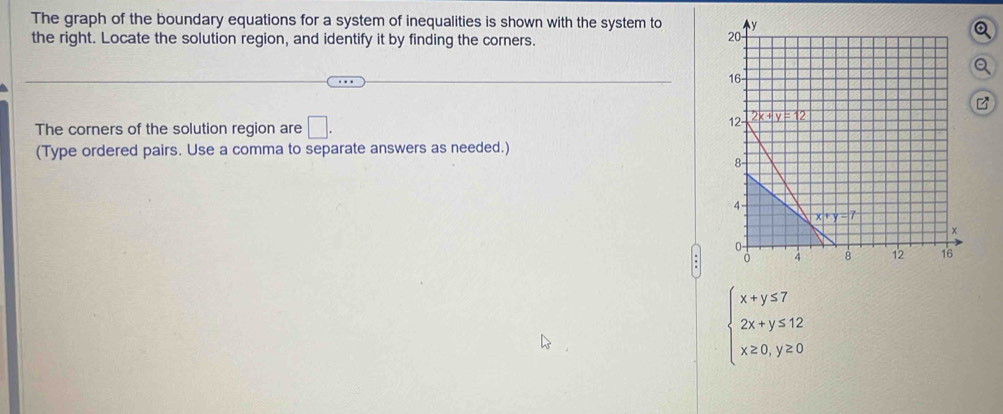 The graph of the boundary equations for a system of inequalities is shown with the system to 
Q
the right. Locate the solution region, and identify it by finding the corners.
Q
B
The corners of the solution region are □ .
(Type ordered pairs. Use a comma to separate answers as needed.)
beginarrayl x+y≤ 7 2x+y≤ 12 x≥ 0,y≥ 0endarray.