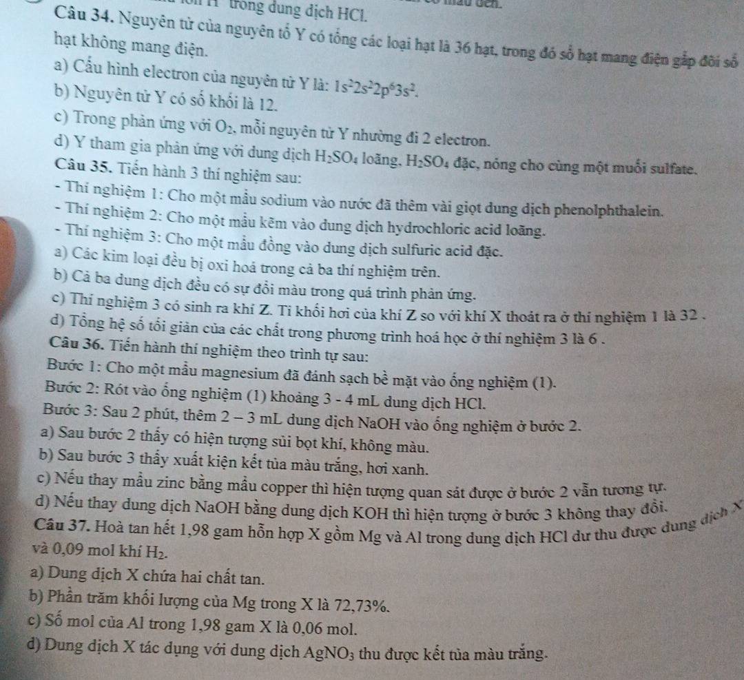 frong dung dịch HCl.
Câu 34. Nguyên tử của nguyên tổ Y có tổng các loại hạt là 36 hạt, trong đó số hạt mang điện gắp đôi số
hạt không mang điện.
a) Cấu hình electron của nguyên tử Y là: 1s^22s^22p^63s^2.
b) Nguyên tử Y có số khối là 12.
c) Trong phản ứng với O_2 , mỗi nguyên từ Y nhường đi 2 electron.
d) Y tham gia phản ứng với dung dịch H_2SO_4 loãng, H_2SO_4 đặc, nóng cho cùng một muối sulfate.
Câu 35. Tiến hành 3 thí nghiệm sau:
- Thí nghiệm 1: Cho một mầu sodium vào nước đã thêm vài giọt dung dịch phenolphthalein.
- Thí nghiệm 2: Cho một mẫu kẽm vào dung dịch hydrochloric acid loãng.
- Thí nghiệm 3: Cho một mầu đồng vào dung dịch sulfuric acid đặc.
a) Các kim loại đều bị oxi hoá trong cả ba thí nghiệm trên.
b) Cả ba dung dịch đều có sự đổi màu trong quá trình phản ứng.
c) Thí nghiệm 3 có sinh ra khí Z. Tỉ khối hơi của khí Z so với khí X thoát ra ở thí nghiệm 1 là 32 .
d) Tổng hệ số tối giản của các chất trong phương trình hoá học ở thí nghiệm 3 là 6 .
Câu 36. Tiến hành thí nghiệm theo trình tự sau:
Bước 1: Cho một mẫu magnesium đã đánh sạch bề mặt vào ống nghiệm (1).
Bước 2: Rót vào ống nghiệm (1) khoảng 3 - 4 mL dung dịch HCl.
Bước 3: Sau 2 phút, thêm 2 - 3 mL dung dịch NaOH vào ống nghiệm ở bước 2.
a) Sau bước 2 thấy có hiện tượng sủi bọt khí, không màu.
b) Sau bước 3 thấy xuất kiện kết tủa màu trắng, hơi xanh.
c) Nếu thay mẫu zinc bằng mẫu copper thì hiện tượng quan sát được ở bước 2 vẫn tương tự.
d) Nếu thay dung dịch NaOH bằng dung dịch KOH thì hiện tượng ở bước 3 không thay đổi.
Cầu 37. Hoà tan hết 1,98 gam hỗn hợp X gồm Mg và Al trong dung dịch HCl dư thu được dung dịch X
và 0,09 mol khí H_2.
a) Dung dịch X chứa hai chất tan.
b) Phần trăm khối lượng của Mg trong X là 72,73%.
c) Số mol của Al trong 1,98 gam X là 0,06 mol.
d) Dung dịch X tác dụng với dung dịch AgNO_3 thu được kết tủa màu trắng.