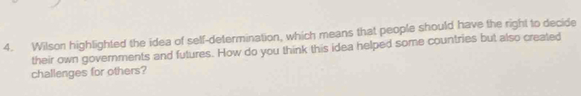 Wilson highlighted the idea of self-determination, which means that people should have the right to decide 
their own governments and futures. How do you think this idea helped some countries but also created 
challenges for others?