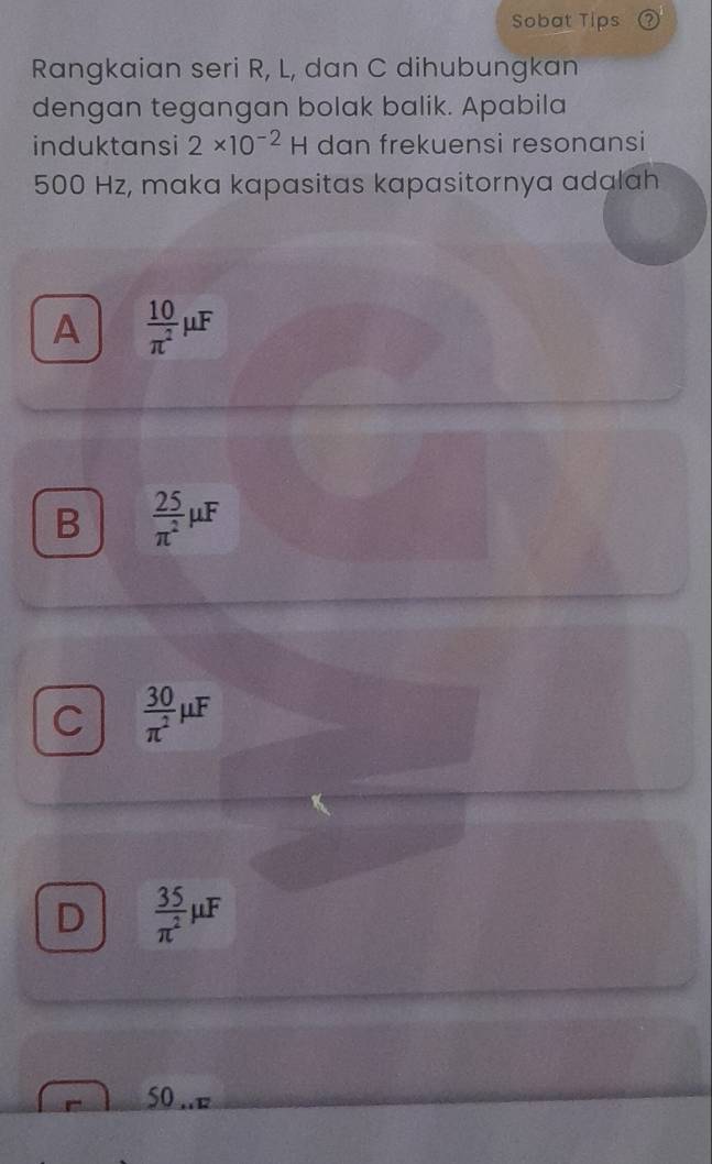 Sobat Tips
Rangkaian seri R, L, dan C dihubungkan
dengan tegangan bolak balik. Apabila
induktansi 2* 10^(-2)H dan frekuensi resonansi
500 Hz, maka kapasitas kapasitornya adalah
A  10/π^2 mu F
B  25/π^2 mu F
C  30/π^2 mu F
D  35/π^2 mu F
50 .