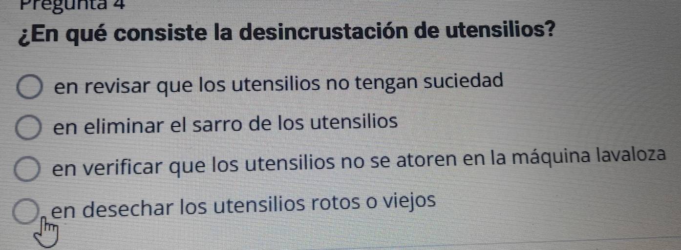 Pregunta 4
¿En qué consiste la desincrustación de utensilios?
en revisar que los utensilios no tengan suciedad
en eliminar el sarro de los utensilios
en verificar que los utensilios no se atoren en la máquina lavaloza
en desechar los utensilios rotos o viejos