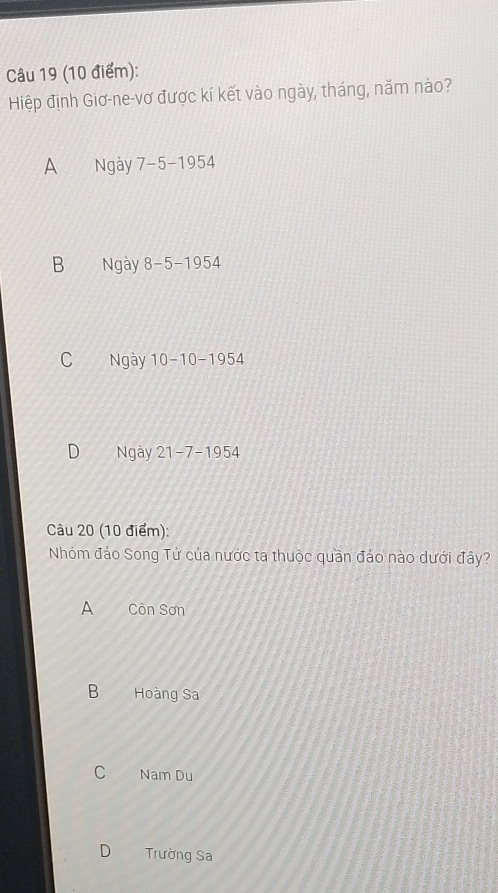 Hiệp định Giơ-ne-vơ được kí kết vào ngày, tháng, năm nào?
A Ngày 7-5-1954
B Ngày 8-5-1954
C Ngày 10-10-1954
D Ngày 21-7-1954
Câu 20 (10 điểm):
Nhóm đảo Song Tử của nước ta thuộc quần đảo nào dưới đây?
A Côn Sơn
B Hoàng Sa
C Nam Du
D Trường Sa