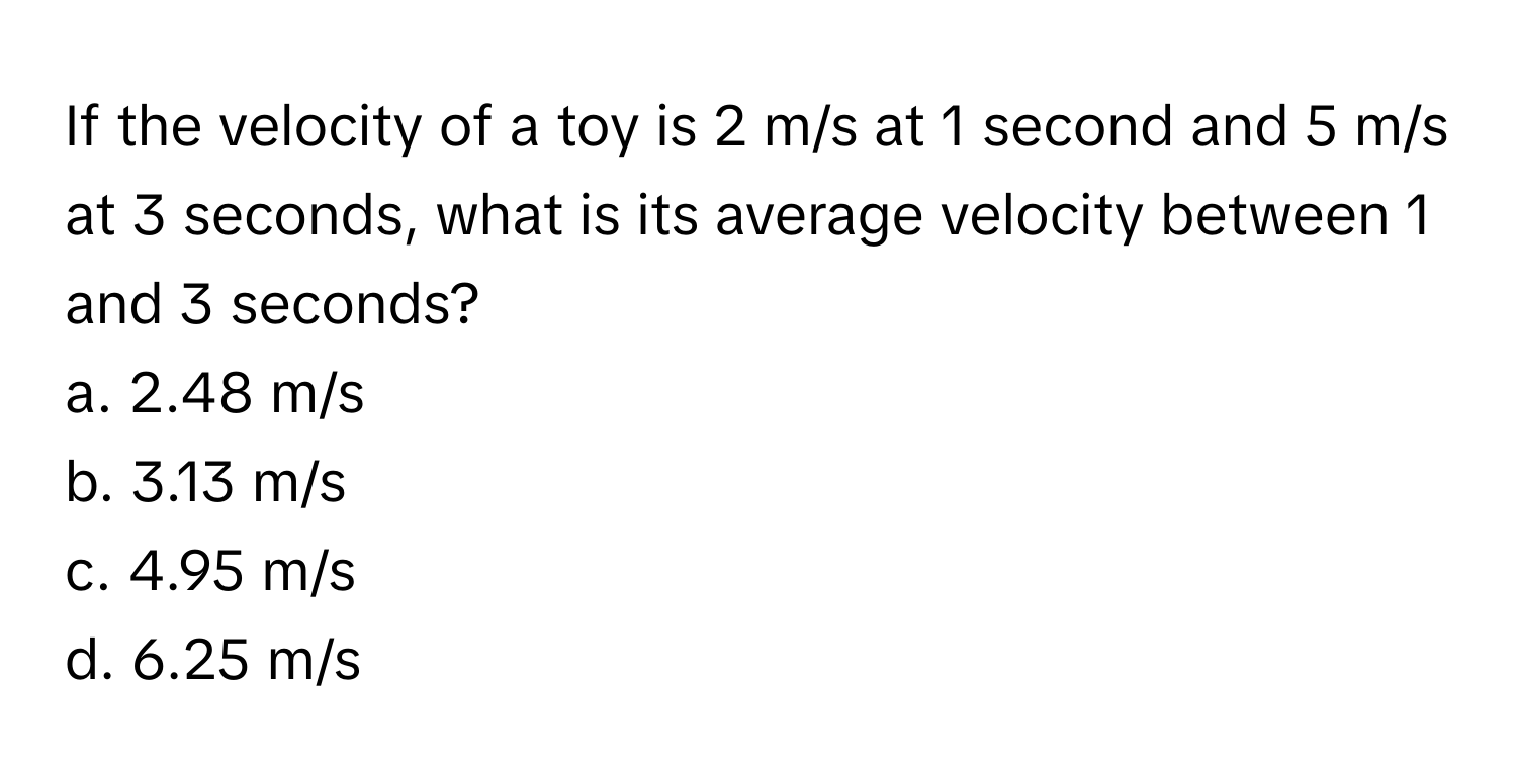 If the velocity of a toy is 2 m/s at 1 second and 5 m/s at 3 seconds, what is its average velocity between 1 and 3 seconds?
a. 2.48 m/s 
b. 3.13 m/s 
c. 4.95 m/s 
d. 6.25 m/s