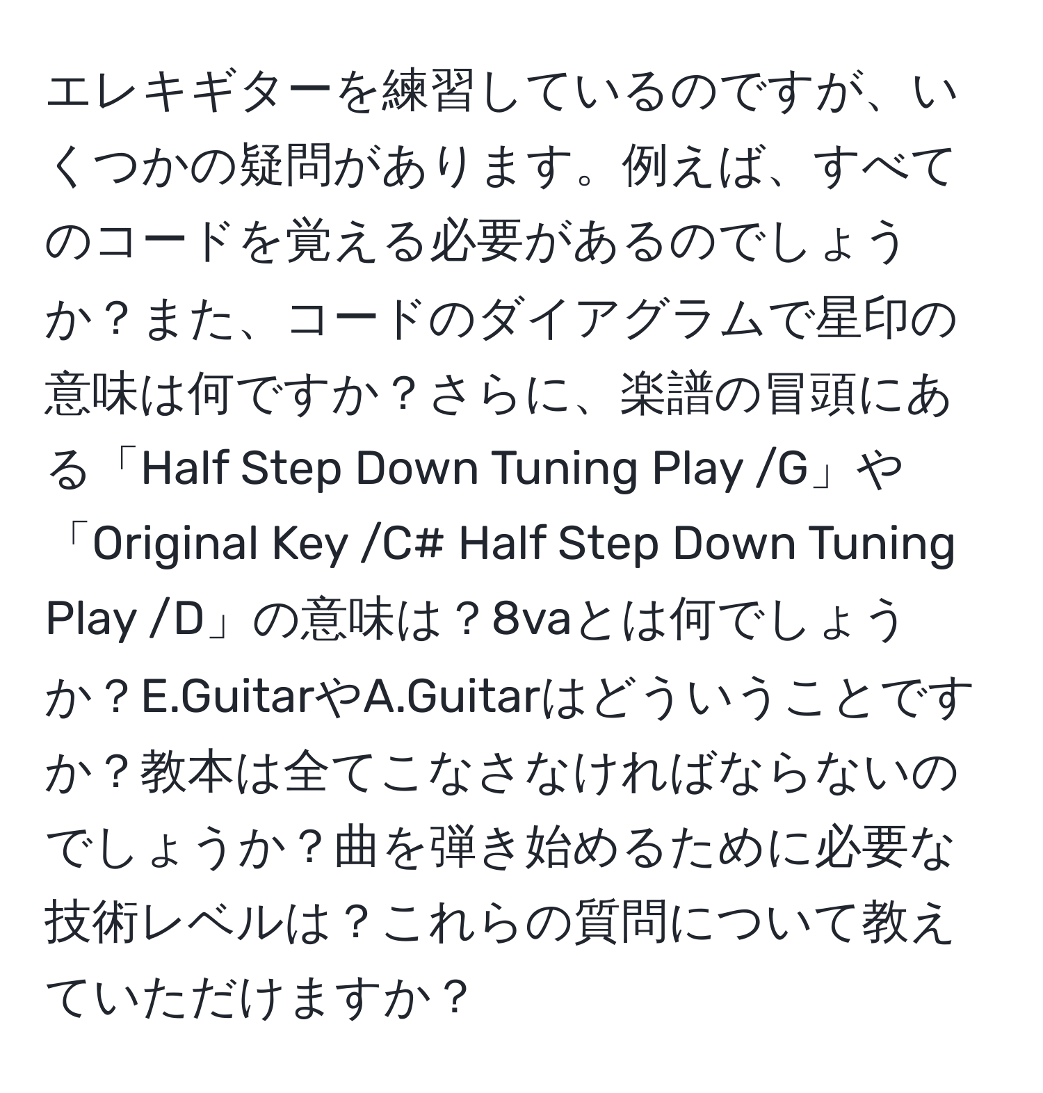 エレキギターを練習しているのですが、いくつかの疑問があります。例えば、すべてのコードを覚える必要があるのでしょうか？また、コードのダイアグラムで星印の意味は何ですか？さらに、楽譜の冒頭にある「Half Step Down Tuning Play /G」や「Original Key /C# Half Step Down Tuning Play /D」の意味は？8vaとは何でしょうか？E.GuitarやA.Guitarはどういうことですか？教本は全てこなさなければならないのでしょうか？曲を弾き始めるために必要な技術レベルは？これらの質問について教えていただけますか？