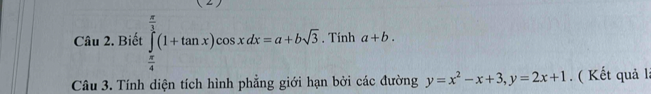 Biết ∈tlimits _ π /4 ^ π /3 (1+tan x)cos xdx=a+bsqrt(3). Tính a+b. 
Câu 3. Tính diện tích hình phẳng giới hạn bởi các đường y=x^2-x+3, y=2x+1. ( Kết quả l.