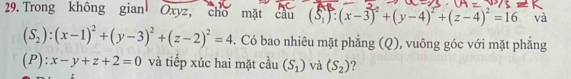 Trong không gian Oxyz, cho mặt câu (S_1):(x-3)^2+(y-4)^2+(z-4)^2=16 và
(S_2):(x-1)^2+(y-3)^2+(z-2)^2=4. Có bao nhiêu mặt phẳng (Q), vuông góc với mặt phẳng 
(P): x-y+z+2=0 và tiếp xúc hai mặt cầu (S_1) và (S_2) ?