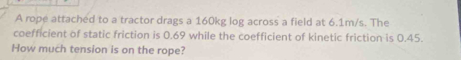 A rope attached to a tractor drags a 160kg log across a field at 6.1m/s. The 
coefficient of static friction is 0.69 while the coefficient of kinetic friction is 0.45. 
How much tension is on the rope?