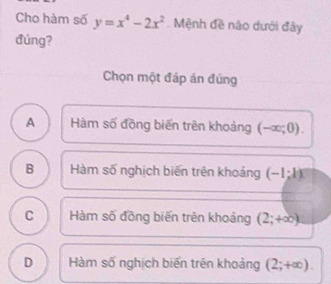 Cho hàm số y=x^4-2x^2 Mệnh đề nào dưới đây
đúng?
Chọn một đáp án đúng
A Hàm số đồng biến trên khoảng (-∈fty ;0).
B Hàm số nghịch biến trên khoảng (-1;k)
C Hàm số đồng biến trên khoảng (2;+∈fty )
D Hàm số nghịch biến trên khoảng (2;+∈fty ).