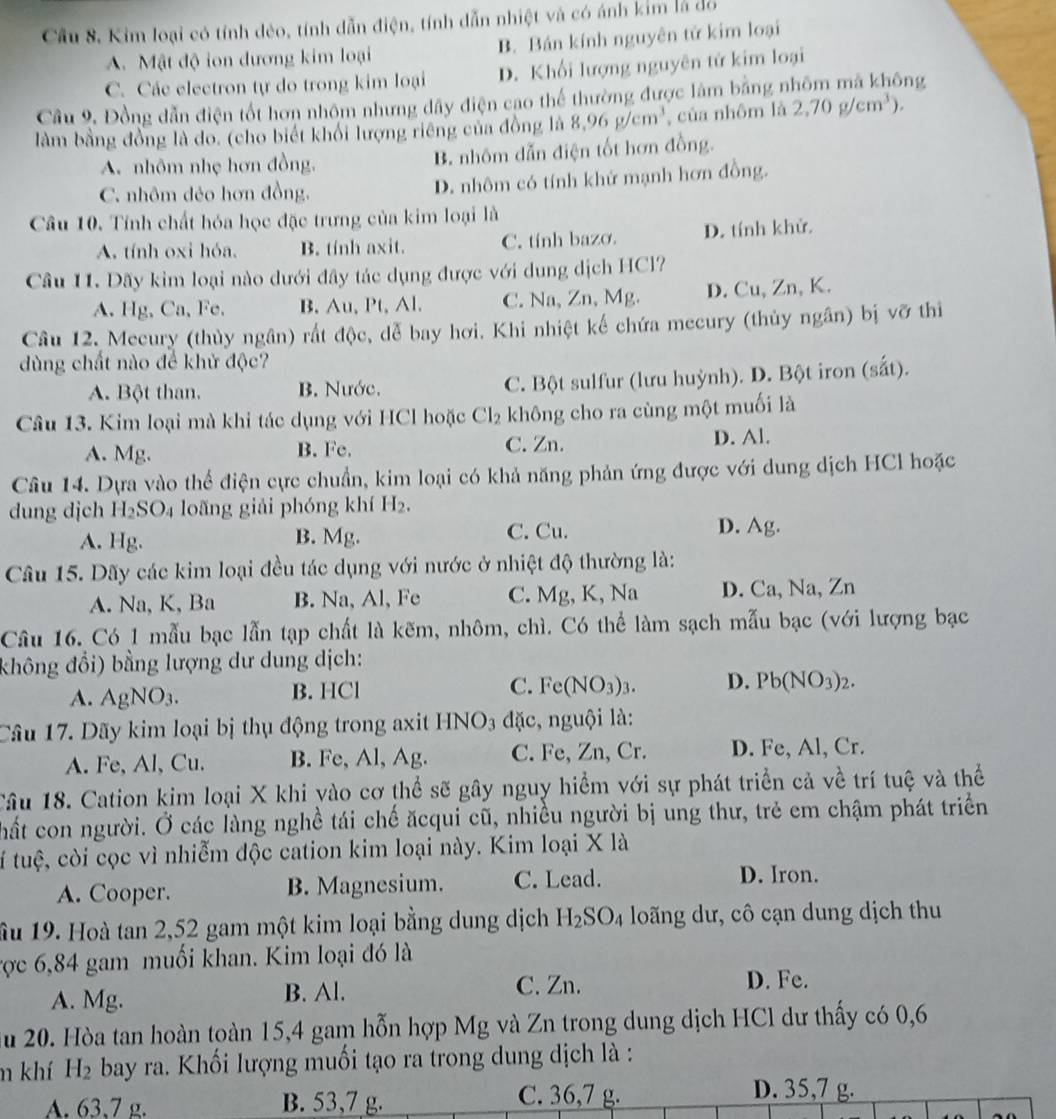 Cầu 8. Kim loại có tính dẻo, tính dẫn điện, tính dẫn nhiệt và có ánh kim là đồ
A. Mật độ ion dương kim loại B. Bán kính nguyên tử kim loại
C. Các electron tự do trong kim loại D. Khối lượng nguyên tử kim loại
Câu 9. Đồng dẫn điện tốt hơn nhôm nhưng dây điện cao thể thường được làm bằng nhôm mã không
làm bằng đồng là do. (cho biết khối lượng riêng của đồng là 8.96g/cm^3 , của nhôm là 2,70g/cm^3).
A. nhôm nhẹ hơn đồng. B. nhôm dẫn điện tốt hơn đồng.
C. nhôm đẻo hơn đồng. D. nhôm có tính khử mạnh hơn đồng.
Câu 10. Tính chất hóa học đặc trưng của kim loại là
A. tính oxi hóa. B. tính axit. C. tính bazo. D. tính khử.
Câu 11. Dãy kim loại nào dưới đây tác dụng được với dung dịch HCl?
A. Hg, Ca, Fe. B. Au, Pt,Al. C. Na, Zn, Mg. D. Cu, Zn, K.
Câu 12. Mecury (thủy ngân) rất độc, dễ bay hơi. Khi nhiệt kế chứa mecury (thủy ngân) bị vỡ thi
dùng chất nào để khử độc?
A. Bột than. B. Nước. C. Bột sulfur (lưu huỳnh). D. Bột iron (sắt).
Câu 13. Kim loại mà khi tác dụng với HCl hoặc Cl_2 không cho ra cùng một muối là
A. Mg. B. Fc. C. Zn. D. Al.
Câu 14. Dựa vào thể điện cực chuẩn, kim loại có khả năng phản ứng được với dung dịch HCl hoặc
dung djch H_2SO_4 loãng giải phóng khí H_2.
A. Hg. B. Mg. C. Cu. D. Ag.
Câu 15. Dãy các kim loại đều tác dụng với nước ở nhiệt độ thường là:
A. Na, K, Ba B. Na, Al, Fe C. Mg, K, Na D. Ca, Na, Zn
Câu 16. Có 1 mẫu bạc lẫn tạp chất là kẽm, nhôm, chì. Có thể làm sạch mẫu bạc (với lượng bạc
không đổi) bằng lượng dư dung dịch:
A. AgNO_3. B. HCl C. Fe(NO_3)_3. D. Pb(NO_3)_2.
Cầu 17. Dãy kim loại bị thụ động trong axit HNO3 đặc, nguội là:
A. Fe, Al, Cu. B. Fe, Al, Ag. C. Fe, Zn, Cr. D. Fe, Al, Cr.
Câu 18. Cation kim loại X khi yào cơ thể sẽ gây nguy hiểm với sự phát triển cả về trí tuệ và thể
hất con người. Ở các làng nghề tái chế ăcqui cũ, nhiều người bị ung thư, trẻ em chậm phát triển
tí tuệ, còi cọc vì nhiễm độc cation kim loại này. Kim loại X là
A. Cooper. B. Magnesium. C. Lead.
D. Iron.
Ấu 19. Hoà tan 2,52 gam một kim loại bằng dung dịch H_2SO_4 loãng dư, cô cạn dung dịch thu
Tợc 6,84 gam muối khan. Kim loại đó là
A. Mg. B. Al. C. Zn. D. Fe.
Su 20. Hòa tan hoàn toàn 15,4 gam hỗn hợp Mg và Zn trong dung dịch HCl dư thấy có 0,6
m khí H_2 bay ra. Khối lượng muối tạo ra trong dung dịch là :
A. 63,7 g. B. 53,7 g. C. 36,7 g.
D. 35,7 g.