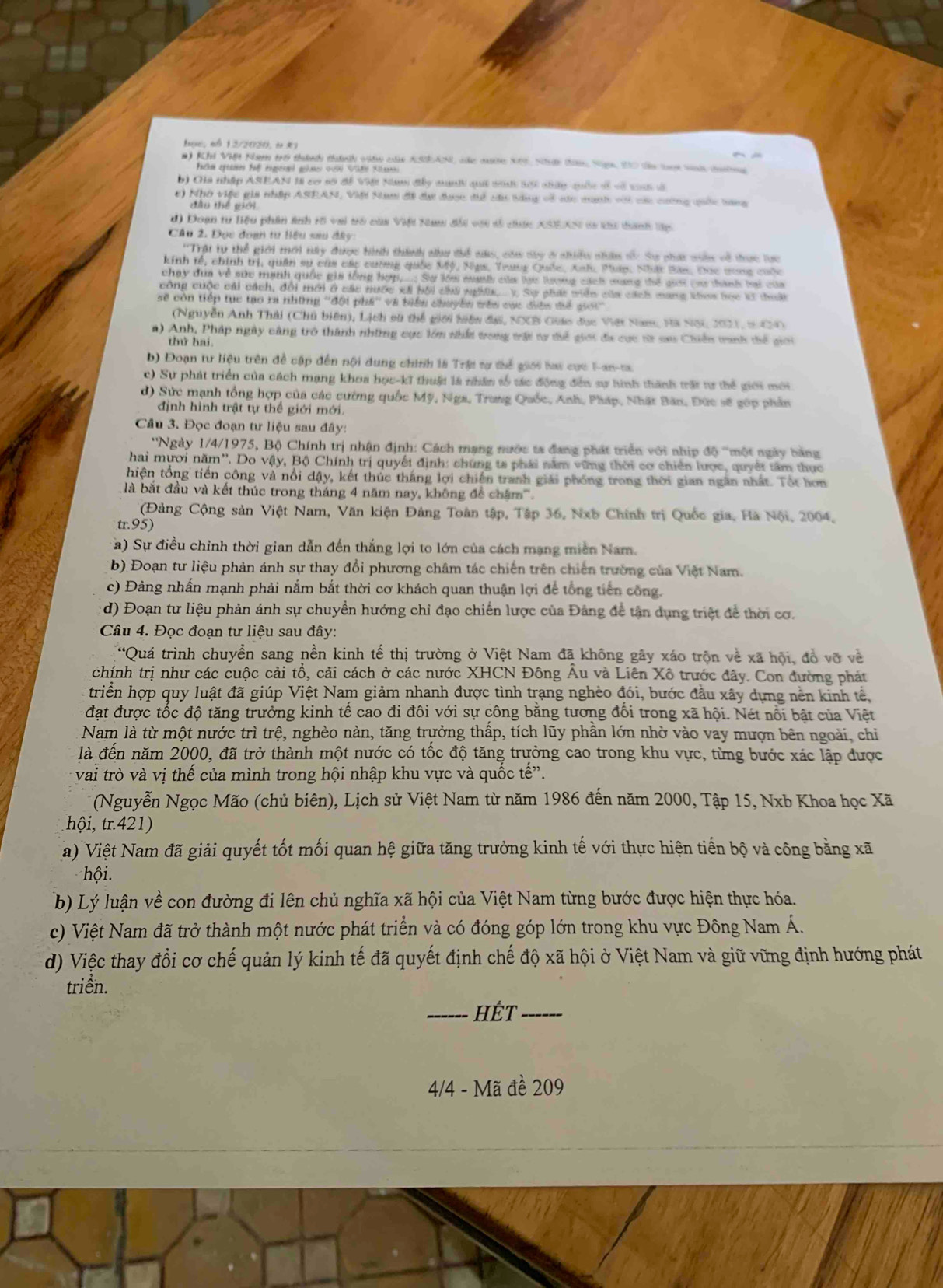 Bọc, ol 12/2020, (.K
# Kh Việt Nam trở thành thành vệh của ASANL cc mưc Nột, Nớ t Nh, t0 ta laa vn n
Fathm epame tal engjerad achmer ouid Sld Katann 
b) Gia nhập ASEAN II cơ số đề Với Nam đây munh quả tnh sới nhữy quốc si vô va đã
c) Nhớ việu gia nhập ASEAN, Viới Nam đã đại được để cáu tàng về nác manh với các cường quốc tang
đầu thể giới
d) Đoạn tư liệu phân ảnh rố vai trò của Việt Nam đổi với số ciức XSEXN sà tu tanh lập
Câu 2. Đọc đoạn tư liệu sau đây:
''Trật tự thể giới tới ty được hình thành như thể nás, cóa say ở nhiều nhân s Sự phát nn về thực lực
kinh tế, chính trị, quân sự của cáp cường quốc Mỹ, Nụs, Trung Quốc, Anh, Puán, Nhật Bản. Đọc vong cuộc
chạy dịa về sức mạnh quốc gia tổng hợp,...; Sự lớa mah của lại lượng cách mang thể giới (aư thành hai của
công cuộc cải cách, đổi mới ở các nước xái bội chú nghi.... V. Sự phát viên của cách mang khos tọc kử thuất
sẽ còn tiếp tục tạo ra những ''đội phá'' và biển chuyền wên các điện để gới''
(Nguyễn Anh Thái (Chủ biên), Lịch sử thể giới hiện đại, NXB Guáo đục Việt Nam, Hã Nội 2021, t0CM0
a) Anh, Pháp ngày cảng trò thành những cực lớn nhất trong trật tự để giới đa cực từ sau Chiến tranh tiể giới
thứ hai
b) Đoạn tư liệu trên để cập đến nội dung chính là Trậi tự thể giới hai cực F-an-ta
c) Sự phát triển của cách mạng khoa học-kĩ thuật là nhân số tác động đến sự hình thành trất tự thể giới mới
d) Sức mạnh tổng hợp của các cường quốc Mỹ, Nga, Trung Quốc, Anh, Pháp, Nhật Bãn, Đức sẽ gớp phần
định hình trật tự thể giới mới.
Câu 3. Đọc đoạn tư liệu sau đây:
''Ngày 1/4/1975, Bộ Chính trị nhận định: Cách mạng nước ta đang phát triển với nhịp độ '''một ngày bằng
hai mươi năm''. Do vậy, Bộ Chính trị quyết định: chứng ta phải năm vững thời cơ chiến lược, quyết tâm thực
hiện tổng tiến công và nổi dậy, kết thúc tháng lợi chiến tranh giải phống trong thời gian ngân nhất. Tốt hơn
là bắt đầu và kết thúc trong tháng 4 năm nay, không đề châm'''.
(Đảng Cộng sản Việt Nam, Văn kiện Đảng Toàn tập, Tập 36, Nxb Chính trị Quốc gia, Hã Nội, 2004,
tr.95)
a) Sự điều chỉnh thời gian dẫn đến thắng lợi to lớn của cách mạng miền Nam.
b) Đoạn tư liệu phản ánh sự thay đổi phương châm tác chiến trên chiến trường của Việt Nam.
c) Đảng nhấn mạnh phải nắm bắt thời cơ khách quan thuận lợi để tổng tiên công.
d) Đoạn tư liệu phản ánh sự chuyền hướng chỉ đạo chiến lược của Đảng đề tân dụng triệt để thời cơ.
Câu 4. Đọc đoạn tư liệu sau đây:
“Quá trình chuyền sang nền kinh tế thị trường ở Việt Nam đã không gây xáo trộn về xã hội, đồ vỡ về
chính trị như các cuộc cải tổ, cài cách ở các nước XHCN Đông Âu và Liên Xô trước đây. Con đường phát
triển hợp quy luật đã giúp Việt Nam giảm nhanh được tình trạng nghèo đói, bước đầu xây dựng nền kinh tế
đạt được tốc độ tăng trưởng kinh tê cao đi đôi với sự công băng tương đôi trong xã hội. Nét nổi bật của Việt
Nam là từ một nước trì trệ, nghèo nàn, tăng trưởng thấp, tích lũy phần lớn nhờ vào vay mượn bên ngoài, chi
là đến năm 2000, đã trở thành một nước có tốc độ tăng trưởng cao trong khu vực, từng bước xác lập được
vai trò và vị thế của mình trong hội nhập khu vực và quốc tế”.
(Nguyễn Ngọc Mão (chủ biên), Lịch sử Việt Nam từ năm 1986 đến năm 2000, Tập 15, Nxb Khoa học Xã
hội, tr.421)
a) Việt Nam đã giải quyết tốt mối quan hệ giữa tăng trưởng kinh tế với thực hiện tiến bộ và công bằng xã
hội.
b) Lý luận về con đường đi lên chủ nghĩa xã hội của Việt Nam từng bước được hiện thực hóa.
c) Việt Nam đã trở thành một nước phát triển và có đóng góp lớn trong khu vực Đông Nam Á.
d) Việc thay đổi cơ chế quản lý kinh tế đã quyết định chế độ xã hội ở Việt Nam và giữ vững định hướng phát
triền.
_HÉt_
4/4 - Mã đề 209