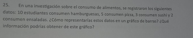 En una investigación sobre el consumo de alimentos, se registraron los siguientes 
datos: 10 estudiantes consumen hamburguesas, 5 consumen pizza, 3 consumen sushi y 2
consumen ensaladas. ¿Cómo representarías estos datos en un gráfico de barras? ¿Qué 
información podrías obtener de este gráfico?