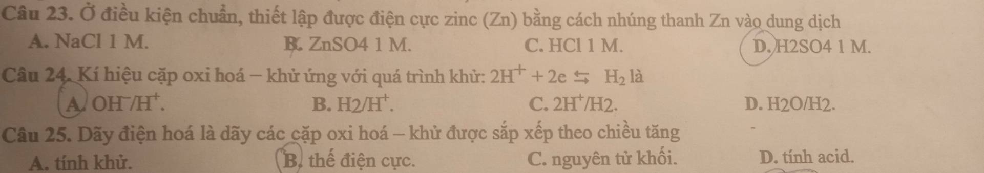 Ở điều kiện chuẩn, thiết lập được điện cực zinc (Zn) bằng cách nhúng thanh Zn vào dung dịch
A. NaCl 1 M. B. ZnSO4 1 M. C. HCl 1 M. D. H2SO4 1 M.
Câu 24. Kí hiệu cặp oxi hoá − khử ứng với quá trình khử: 2H^++2exrightarrow rightarrow H_2 là
B. H2/H^+. C. 2H^+/H2.
A OH^-/H^+. D. H2O/H2.
Câu 25. Dãy điện hoá là dãy các cặp oxi hoá — khử được sắp xếp theo chiều tăng
A. tính khử. B. thể điện cực. C. nguyên tử khối. D. tính acid.