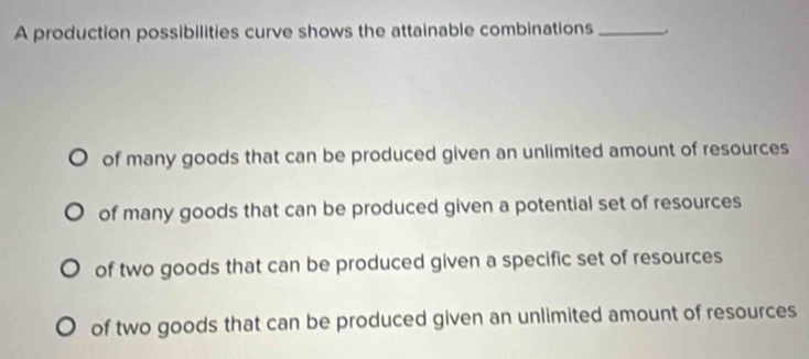 A production possibilities curve shows the attainable combinations_
of many goods that can be produced given an unlimited amount of resources
of many goods that can be produced given a potential set of resources
of two goods that can be produced given a specific set of resources
of two goods that can be produced given an unlimited amount of resources