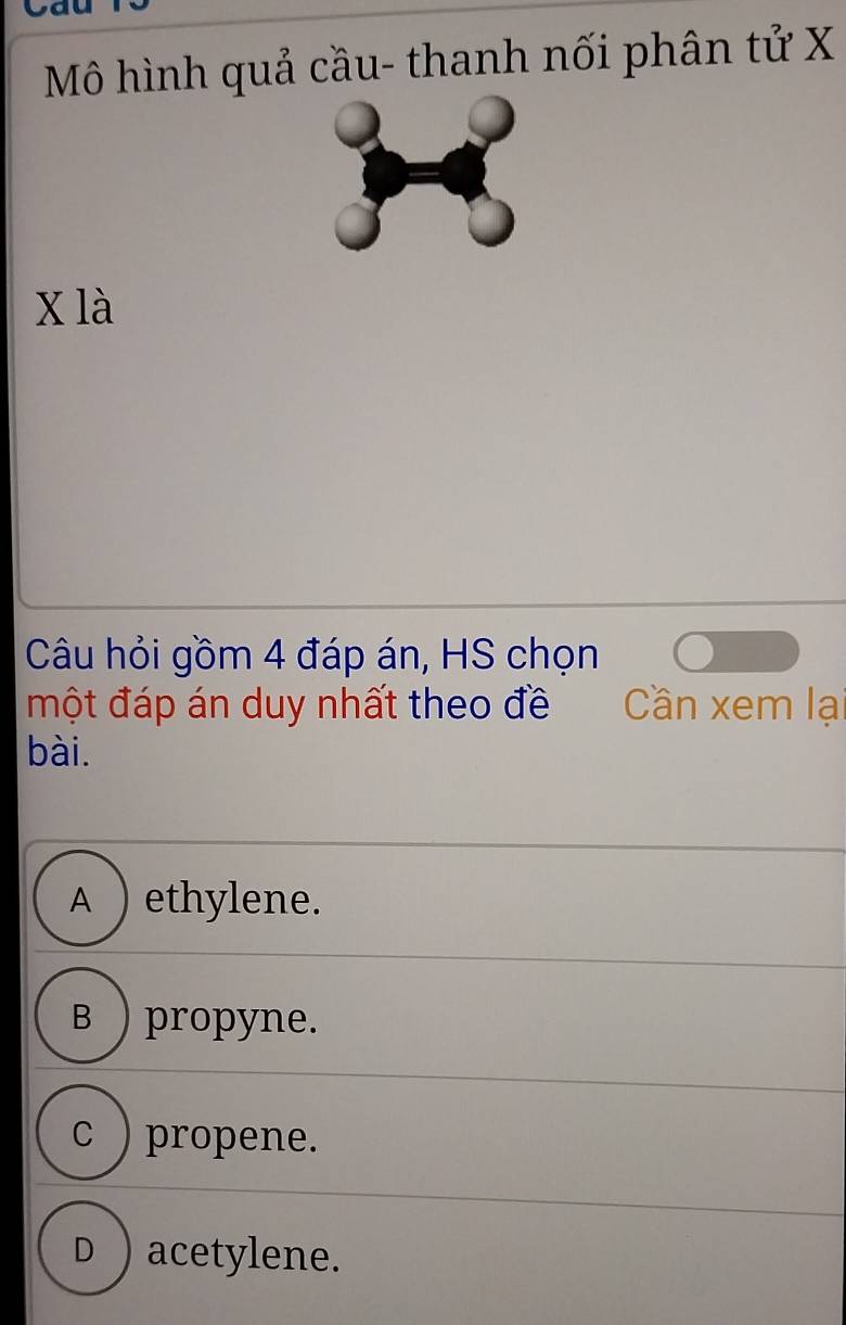 Mô hình quả cầu- thanh nối phân tử X
x là
Câu hỏi gồm 4 đáp án, HS chọn
một đáp án duy nhất theo đề Cần xem lại
bài.
A ) ethylene.
B ) propyne.
c ) propene.
D ) acetylene.