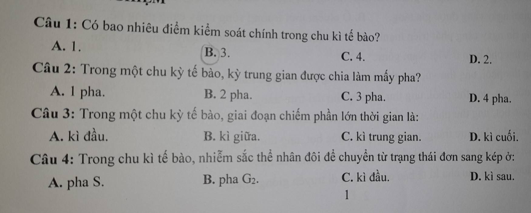 Có bao nhiêu điểm kiểm soát chính trong chu kì tế bào?
A. 1.
B. 3.
C. 4. D. 2.
Câu 2: Trong một chu kỳ tế bào, kỳ trung gian được chia làm mấy pha?
A. 1 pha. B. 2 pha. C. 3 pha. D. 4 pha.
Câu 3: Trong một chu kỳ tế bào, giai đoạn chiếm phần lớn thời gian là:
A. kì đầu. B. kì giữa. C. kì trung gian. D. kì cuối.
Câu 4: Trong chu kì tế bào, nhiễm sắc thể nhân đôi để chuyển từ trạng thái đơn sang kép ở:
A. pha S.
B. pha G_2.
C. kì đầu. D. kì sau.
1