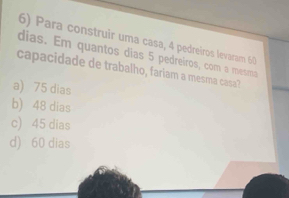 Para construir uma casa, 4 pedreiros levaram 60
dias. Em quantos dias 5 pedreiros, com a metma
capacidade de trabalho, fariam a mesma casa?
a) 75 dias
b) 48 dias
c) 45 dias
d) 60 dias