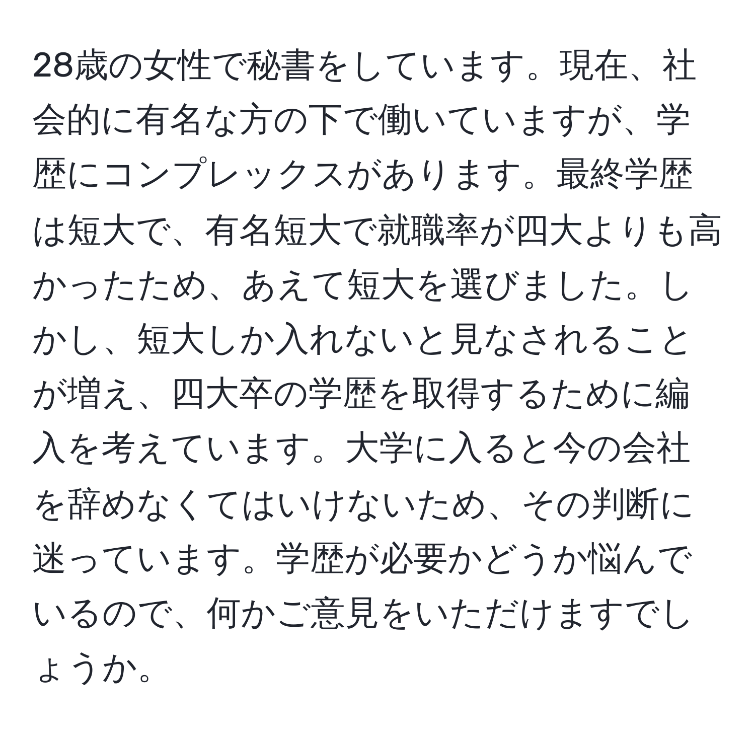 28歳の女性で秘書をしています。現在、社会的に有名な方の下で働いていますが、学歴にコンプレックスがあります。最終学歴は短大で、有名短大で就職率が四大よりも高かったため、あえて短大を選びました。しかし、短大しか入れないと見なされることが増え、四大卒の学歴を取得するために編入を考えています。大学に入ると今の会社を辞めなくてはいけないため、その判断に迷っています。学歴が必要かどうか悩んでいるので、何かご意見をいただけますでしょうか。