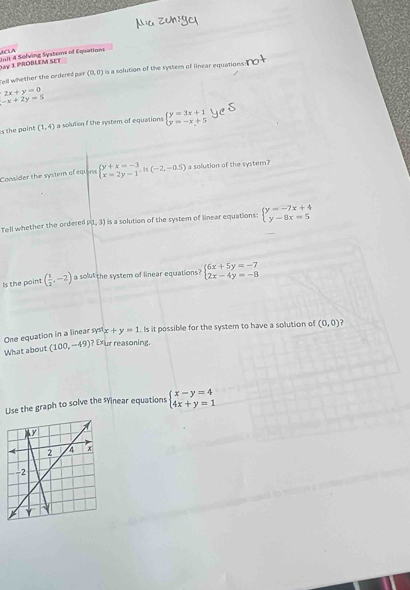 MCLA 
Unit 4 Solving Systems of Equations 
Day 1 PROBLEM SET 
Tell whether the ordered pair (0,0) is a solution of the system of linear equations
beginarrayl 2x+y=0 -x+2y=5endarray.
s the point (1,4) a solution f the system of equations beginarrayl y=3x+1 y=-x+5endarray.
Consider the system of equons beginarrayl y+x=-3 x=2y-1endarray.  ,is(-2,-0.5) a solution of the system? 
Tell whether the ordered P(1,3) is a solution of the system of linear equations: beginarrayl y=-7x+4 y-8x=5endarray.
Is the point ( 1/2 ,-2) a solut the system of linear equations? beginarrayl 6x+5y=-7 2x-4y=-8endarray.
One equation in a linear systx+y=1. Is it possible for the system to have a solution of (0,0) ? 
What about (100,-49) ? Exur reasoning. 
Use the graph to solve the sYinear equations beginarrayl x-y=4 4x+y=1endarray.