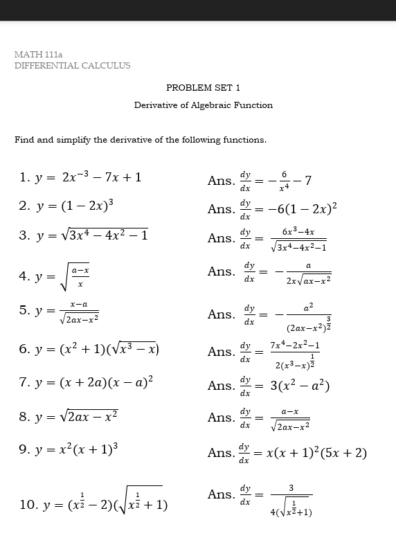 MATH 111a
DIFFERENTIAL CALCULUS
PROBLEM SET 1
Derivative of Algebraic Function
Find and simplify the derivative of the following functions.
1. y=2x^(-3)-7x+1 Ans.  dy/dx =- 6/x^4 -7
2. y=(1-2x)^3 Ans.  dy/dx =-6(1-2x)^2
3. y=sqrt(3x^4-4x^2-1) Ans.  dy/dx = (6x^3-4x)/sqrt(3x^4-4x^2-1) 
4. y=sqrt(frac a-x)x Ans.  dy/dx =- a/2xsqrt(ax-x^2) 
5. y= (x-a)/sqrt(2ax-x^2) 
Ans.  dy/dx =-frac a^2(2ax-x^2)^ 3/2 
6. y=(x^2+1)(sqrt(x^3-x)) Ans.  dy/dx =frac 7x^4-2x^2-12(x^3-x)^ 1/2 
7. y=(x+2a)(x-a)^2 Ans.  dy/dx =3(x^2-a^2)
8. y=sqrt(2ax-x^2) Ans.  dy/dx = (a-x)/sqrt(2ax-x^2) 
9. y=x^2(x+1)^3 Ans.  dy/dx =x(x+1)^2(5x+2)
10. y=(x^(frac 1)2-2)(sqrt(x^(frac 1)2)+1) Ans.  dy/dx =frac 34(sqrt(x^(frac 1)2)+1)