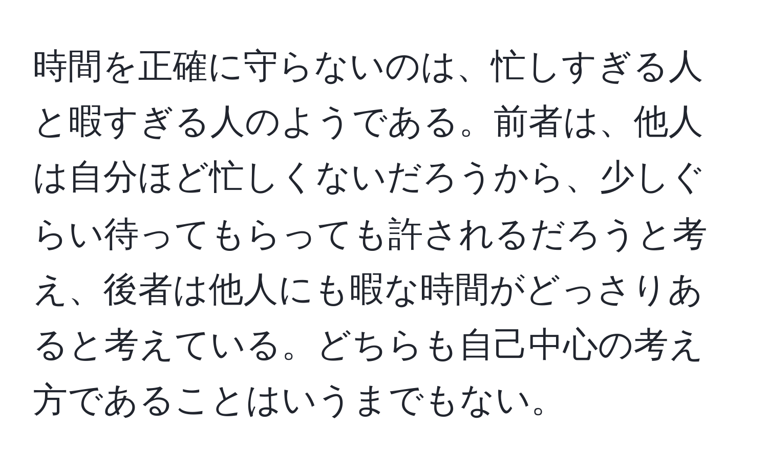 時間を正確に守らないのは、忙しすぎる人と暇すぎる人のようである。前者は、他人は自分ほど忙しくないだろうから、少しぐらい待ってもらっても許されるだろうと考え、後者は他人にも暇な時間がどっさりあると考えている。どちらも自己中心の考え方であることはいうまでもない。