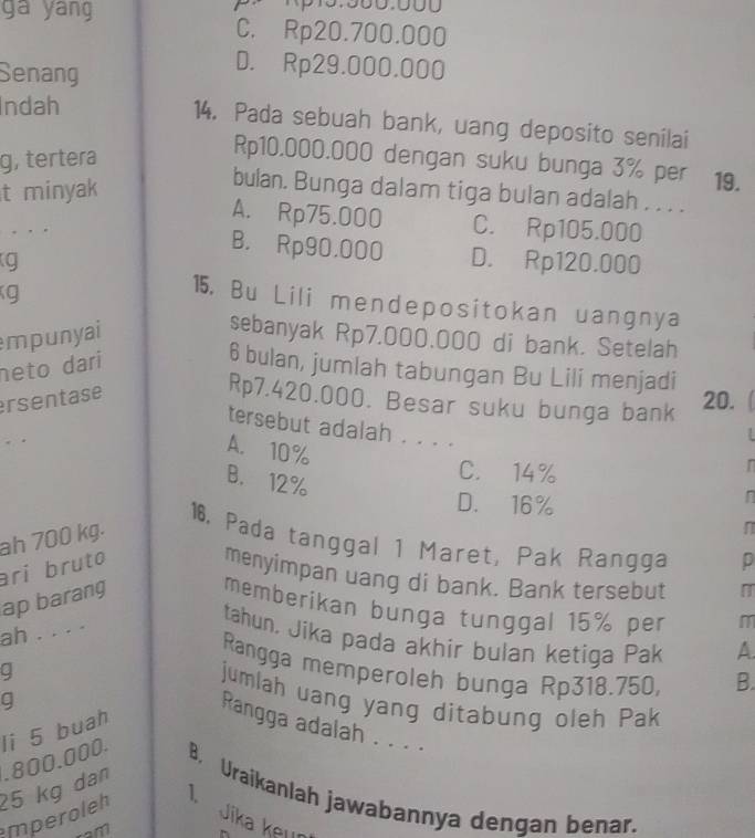 ga yang C. Rp20.700.000
Senang
D. Rp29.000.000
Indah
14. Pada sebuah bank, uang deposito senilai
g, tertera
Rp10.000.000 dengan suku bunga 3% per 19.
t minyak
bulan. Bunga dalam tiga bulan adalah . . . .
A. Rp75.000 C. Rp105.000. . .
B. Rp90,000
g D. Rp120.000
g
15. Bu Lili mendepositokan uangnya
mpunyai
sebanyak Rp7.000.000 di bank. Setelah
neto dari
6 bulan, jumlah tabungan Bu Lili menjadi
ersentase
Rp7.420.000. Besar suku bunga bank
20.
tersebut adalah . . . .
A. 10%. . r
B. 12%
C. 14%
D. 16%
ah 700 kg.
n
16. Pada tanggal 1 Maret, Pak Rangga D
ari bruto
menyimpan uang di bank. Bank tersebut
ap barang
memberikan bunga tunggal 15% per m
ah . . . .
tahun. Jika pada akhir bulan ketiga Pak
A.
Rangga memperoleh bunga Rp318.750, B.
a
jumlah uang yang ditabung oleh Pak
q
mperoleh 25 kg dan . 800.000. li 5 buah
Rangga adalah . . . .
B. Uraikanlah jawabannya dengan benar.
T Jika keɪın
m