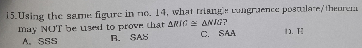 Using the same figure in no. 14, what triangle congruence postulate/theorem
may NOT be used to prove that △ RIG≌ △ NIG ?
A. SSS B. SAS C. SAA
D. H