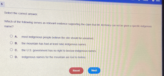 Select the correct answer.
Which of the following serves as relevant evidence supporting the claim that Mt. McKinley can not be given a specific indigenous
name?
A. most indigenous people believe the site should be unnamed.
B. the mountain has had at least nine indigenous names.
C. the U.S. government has no right to bestow indigenous names
D. indigenous names for the mountain are lost to history.
Reset Next