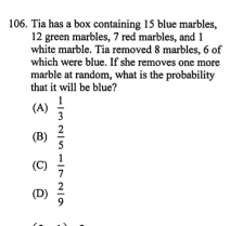 Tia has a box containing 15 blue marbles,
12 green marbles, 7 red marbles, and 1
white marble. Tia removed 8 marbles, 6 of
which were blue. If she removes one more
marble at random, what is the probability
that it will be blue?
(A)  1/3 
(B)  2/5 
(C)  1/7 
(D)  2/9 