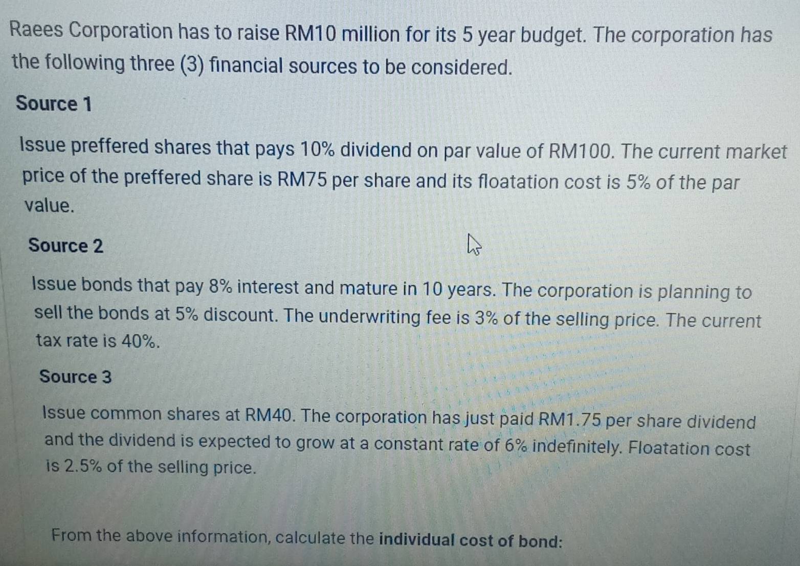 Raees Corporation has to raise RM10 million for its 5 year budget. The corporation has 
the following three (3) financial sources to be considered. 
Source 1 
Issue preffered shares that pays 10% dividend on par value of RM100. The current market 
price of the preffered share is RM75 per share and its floatation cost is 5% of the par 
value. 
Source 2 
Issue bonds that pay 8% interest and mature in 10 years. The corporation is planning to 
sell the bonds at 5% discount. The underwriting fee is 3% of the selling price. The current 
tax rate is 40%. 
Source 3 
Issue common shares at RM40. The corporation has just paid RM1.75 per share dividend 
and the dividend is expected to grow at a constant rate of 6% indefinitely. Floatation cost 
is 2.5% of the selling price. 
From the above information, calculate the individual cost of bond: