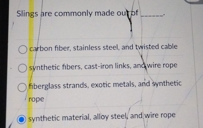 Slings are commonly made out of _.
carbon fiber, stainless steel, and twisted cable
synthetic fibers, cast-iron links, and wire rope
fiberglass strands, exotic metals, and synthetic
rope
synthetic material, alloy steel, and wire rope